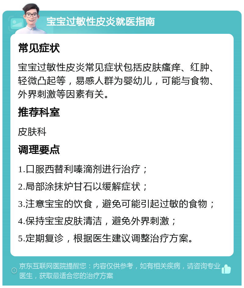 宝宝过敏性皮炎就医指南 常见症状 宝宝过敏性皮炎常见症状包括皮肤瘙痒、红肿、轻微凸起等，易感人群为婴幼儿，可能与食物、外界刺激等因素有关。 推荐科室 皮肤科 调理要点 1.口服西替利嗪滴剂进行治疗； 2.局部涂抹炉甘石以缓解症状； 3.注意宝宝的饮食，避免可能引起过敏的食物； 4.保持宝宝皮肤清洁，避免外界刺激； 5.定期复诊，根据医生建议调整治疗方案。