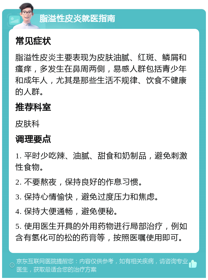 脂溢性皮炎就医指南 常见症状 脂溢性皮炎主要表现为皮肤油腻、红斑、鳞屑和瘙痒，多发生在鼻周两侧，易感人群包括青少年和成年人，尤其是那些生活不规律、饮食不健康的人群。 推荐科室 皮肤科 调理要点 1. 平时少吃辣、油腻、甜食和奶制品，避免刺激性食物。 2. 不要熬夜，保持良好的作息习惯。 3. 保持心情愉快，避免过度压力和焦虑。 4. 保持大便通畅，避免便秘。 5. 使用医生开具的外用药物进行局部治疗，例如含有氢化可的松的药膏等，按照医嘱使用即可。