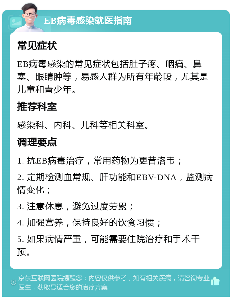 EB病毒感染就医指南 常见症状 EB病毒感染的常见症状包括肚子疼、咽痛、鼻塞、眼睛肿等，易感人群为所有年龄段，尤其是儿童和青少年。 推荐科室 感染科、内科、儿科等相关科室。 调理要点 1. 抗EB病毒治疗，常用药物为更昔洛韦； 2. 定期检测血常规、肝功能和EBV-DNA，监测病情变化； 3. 注意休息，避免过度劳累； 4. 加强营养，保持良好的饮食习惯； 5. 如果病情严重，可能需要住院治疗和手术干预。