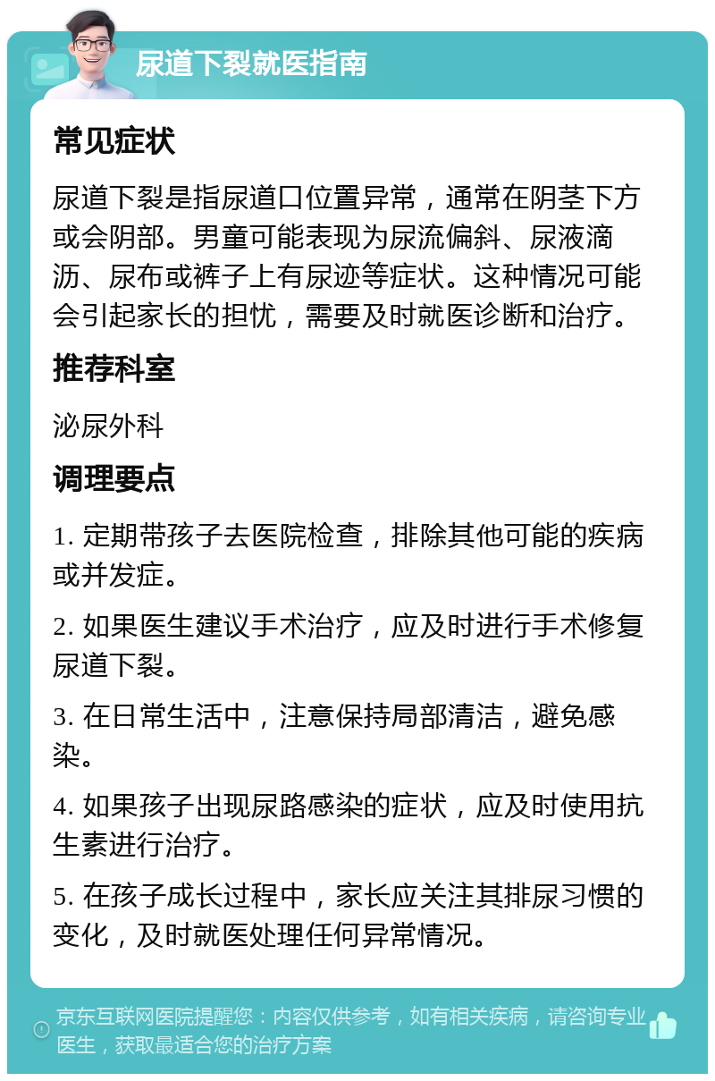 尿道下裂就医指南 常见症状 尿道下裂是指尿道口位置异常，通常在阴茎下方或会阴部。男童可能表现为尿流偏斜、尿液滴沥、尿布或裤子上有尿迹等症状。这种情况可能会引起家长的担忧，需要及时就医诊断和治疗。 推荐科室 泌尿外科 调理要点 1. 定期带孩子去医院检查，排除其他可能的疾病或并发症。 2. 如果医生建议手术治疗，应及时进行手术修复尿道下裂。 3. 在日常生活中，注意保持局部清洁，避免感染。 4. 如果孩子出现尿路感染的症状，应及时使用抗生素进行治疗。 5. 在孩子成长过程中，家长应关注其排尿习惯的变化，及时就医处理任何异常情况。