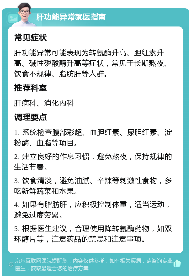 肝功能异常就医指南 常见症状 肝功能异常可能表现为转氨酶升高、胆红素升高、碱性磷酸酶升高等症状，常见于长期熬夜、饮食不规律、脂肪肝等人群。 推荐科室 肝病科、消化内科 调理要点 1. 系统检查腹部彩超、血胆红素、尿胆红素、淀粉酶、血脂等项目。 2. 建立良好的作息习惯，避免熬夜，保持规律的生活节奏。 3. 饮食清淡，避免油腻、辛辣等刺激性食物，多吃新鲜蔬菜和水果。 4. 如果有脂肪肝，应积极控制体重，适当运动，避免过度劳累。 5. 根据医生建议，合理使用降转氨酶药物，如双环醇片等，注意药品的禁忌和注意事项。