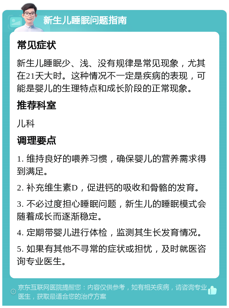 新生儿睡眠问题指南 常见症状 新生儿睡眠少、浅、没有规律是常见现象，尤其在21天大时。这种情况不一定是疾病的表现，可能是婴儿的生理特点和成长阶段的正常现象。 推荐科室 儿科 调理要点 1. 维持良好的喂养习惯，确保婴儿的营养需求得到满足。 2. 补充维生素D，促进钙的吸收和骨骼的发育。 3. 不必过度担心睡眠问题，新生儿的睡眠模式会随着成长而逐渐稳定。 4. 定期带婴儿进行体检，监测其生长发育情况。 5. 如果有其他不寻常的症状或担忧，及时就医咨询专业医生。