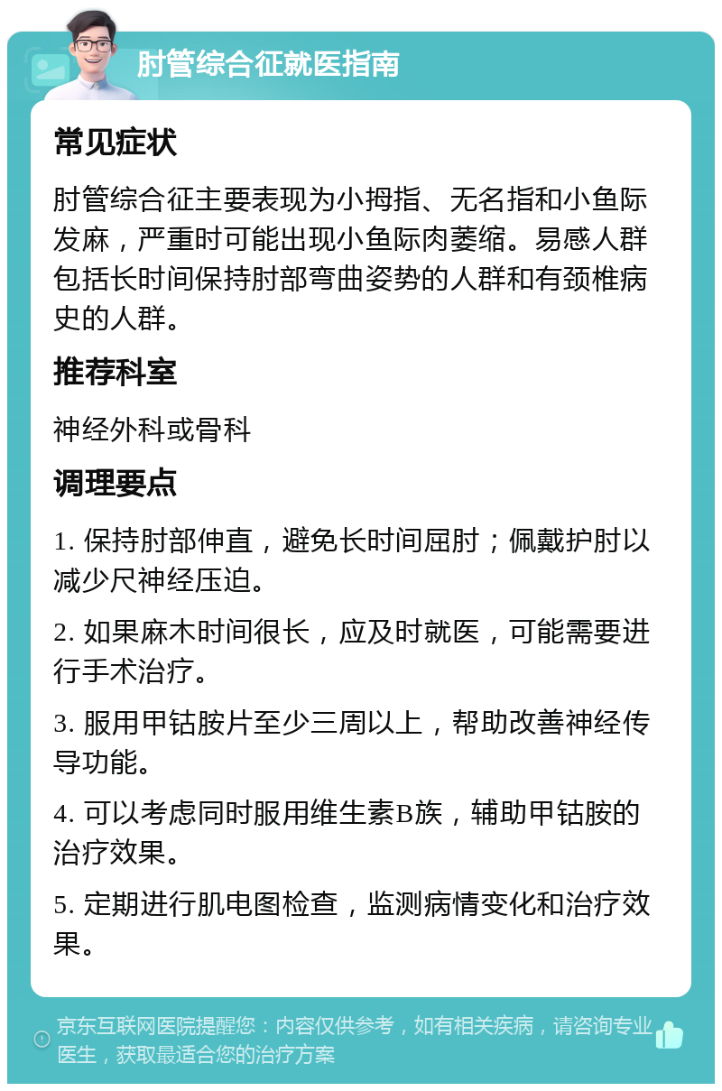 肘管综合征就医指南 常见症状 肘管综合征主要表现为小拇指、无名指和小鱼际发麻，严重时可能出现小鱼际肉萎缩。易感人群包括长时间保持肘部弯曲姿势的人群和有颈椎病史的人群。 推荐科室 神经外科或骨科 调理要点 1. 保持肘部伸直，避免长时间屈肘；佩戴护肘以减少尺神经压迫。 2. 如果麻木时间很长，应及时就医，可能需要进行手术治疗。 3. 服用甲钴胺片至少三周以上，帮助改善神经传导功能。 4. 可以考虑同时服用维生素B族，辅助甲钴胺的治疗效果。 5. 定期进行肌电图检查，监测病情变化和治疗效果。