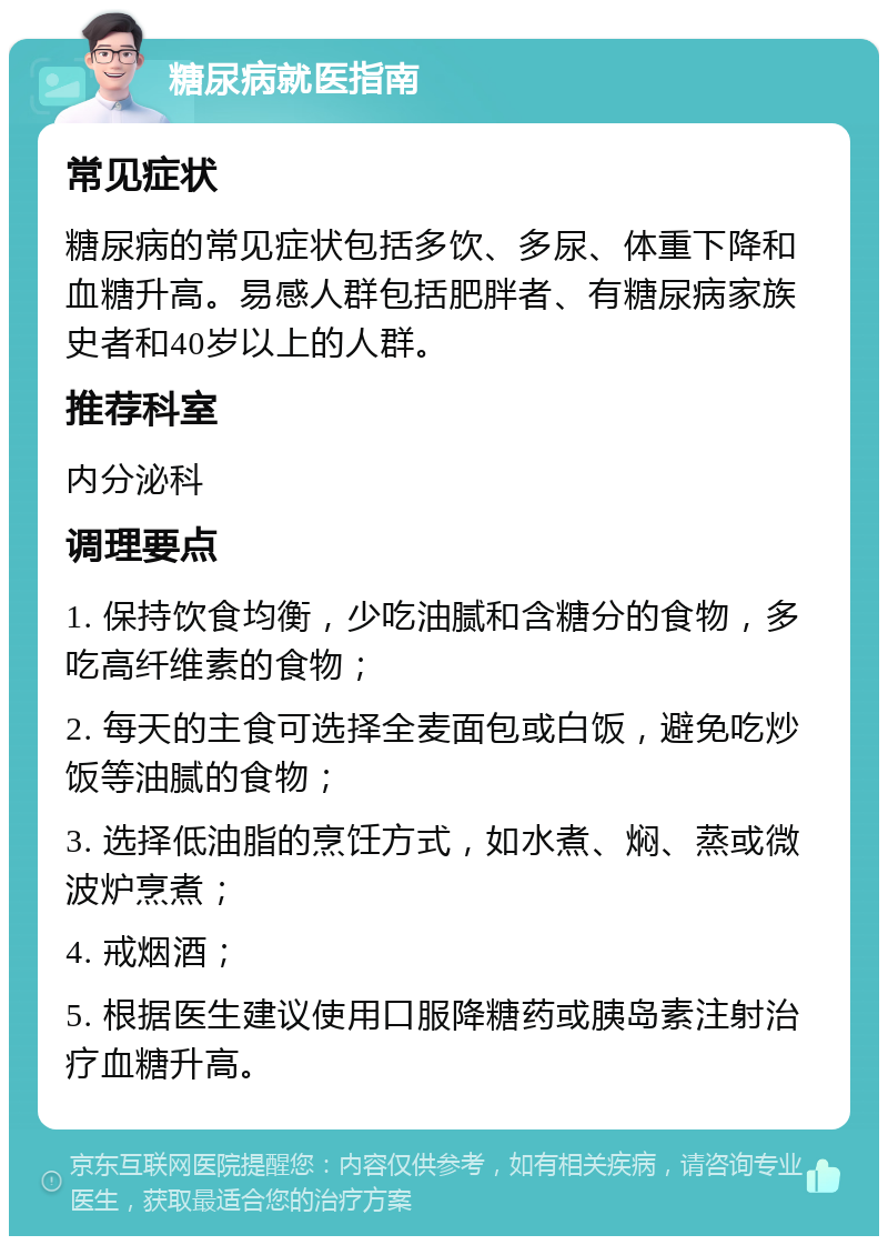 糖尿病就医指南 常见症状 糖尿病的常见症状包括多饮、多尿、体重下降和血糖升高。易感人群包括肥胖者、有糖尿病家族史者和40岁以上的人群。 推荐科室 内分泌科 调理要点 1. 保持饮食均衡，少吃油腻和含糖分的食物，多吃高纤维素的食物； 2. 每天的主食可选择全麦面包或白饭，避免吃炒饭等油腻的食物； 3. 选择低油脂的烹饪方式，如水煮、焖、蒸或微波炉烹煮； 4. 戒烟酒； 5. 根据医生建议使用口服降糖药或胰岛素注射治疗血糖升高。