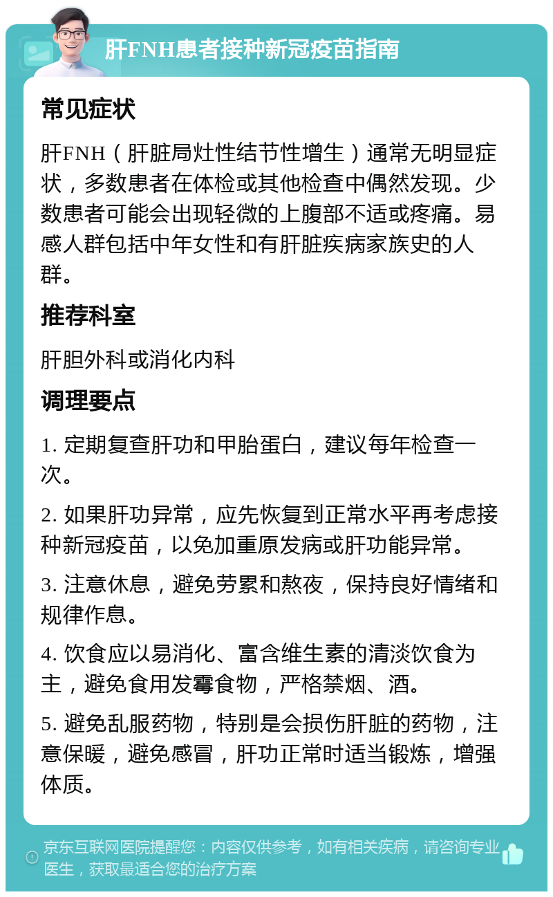 肝FNH患者接种新冠疫苗指南 常见症状 肝FNH（肝脏局灶性结节性增生）通常无明显症状，多数患者在体检或其他检查中偶然发现。少数患者可能会出现轻微的上腹部不适或疼痛。易感人群包括中年女性和有肝脏疾病家族史的人群。 推荐科室 肝胆外科或消化内科 调理要点 1. 定期复查肝功和甲胎蛋白，建议每年检查一次。 2. 如果肝功异常，应先恢复到正常水平再考虑接种新冠疫苗，以免加重原发病或肝功能异常。 3. 注意休息，避免劳累和熬夜，保持良好情绪和规律作息。 4. 饮食应以易消化、富含维生素的清淡饮食为主，避免食用发霉食物，严格禁烟、酒。 5. 避免乱服药物，特别是会损伤肝脏的药物，注意保暖，避免感冒，肝功正常时适当锻炼，增强体质。