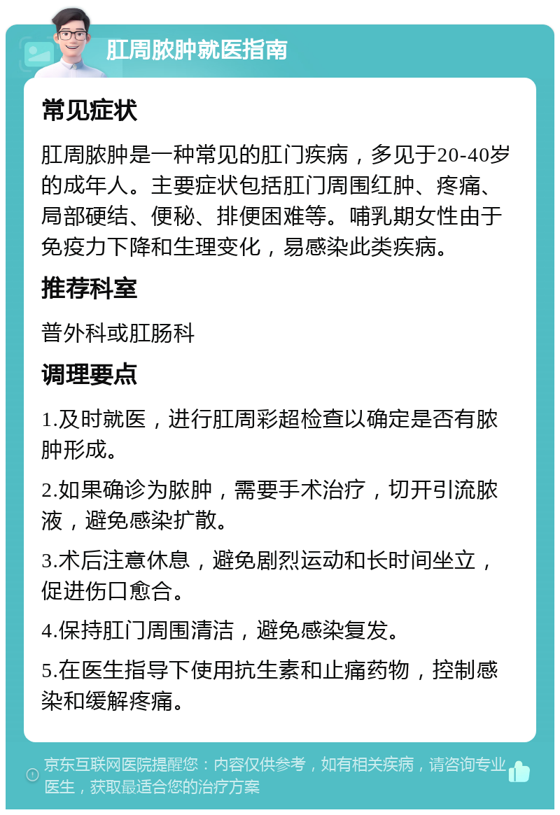 肛周脓肿就医指南 常见症状 肛周脓肿是一种常见的肛门疾病，多见于20-40岁的成年人。主要症状包括肛门周围红肿、疼痛、局部硬结、便秘、排便困难等。哺乳期女性由于免疫力下降和生理变化，易感染此类疾病。 推荐科室 普外科或肛肠科 调理要点 1.及时就医，进行肛周彩超检查以确定是否有脓肿形成。 2.如果确诊为脓肿，需要手术治疗，切开引流脓液，避免感染扩散。 3.术后注意休息，避免剧烈运动和长时间坐立，促进伤口愈合。 4.保持肛门周围清洁，避免感染复发。 5.在医生指导下使用抗生素和止痛药物，控制感染和缓解疼痛。