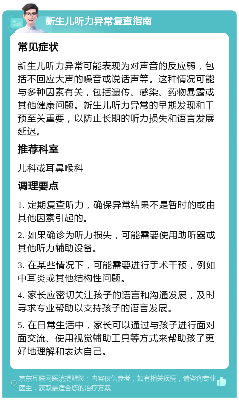 新生儿听力异常复查指南 常见症状 新生儿听力异常可能表现为对声音的反应弱，包括不回应大声的噪音或说话声等。这种情况可能与多种因素有关，包括遗传、感染、药物暴露或其他健康问题。新生儿听力异常的早期发现和干预至关重要，以防止长期的听力损失和语言发展延迟。 推荐科室 儿科或耳鼻喉科 调理要点 1. 定期复查听力，确保异常结果不是暂时的或由其他因素引起的。 2. 如果确诊为听力损失，可能需要使用助听器或其他听力辅助设备。 3. 在某些情况下，可能需要进行手术干预，例如中耳炎或其他结构性问题。 4. 家长应密切关注孩子的语言和沟通发展，及时寻求专业帮助以支持孩子的语言发展。 5. 在日常生活中，家长可以通过与孩子进行面对面交流、使用视觉辅助工具等方式来帮助孩子更好地理解和表达自己。