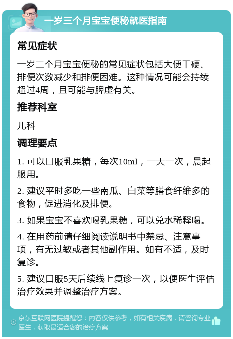 一岁三个月宝宝便秘就医指南 常见症状 一岁三个月宝宝便秘的常见症状包括大便干硬、排便次数减少和排便困难。这种情况可能会持续超过4周，且可能与脾虚有关。 推荐科室 儿科 调理要点 1. 可以口服乳果糖，每次10ml，一天一次，晨起服用。 2. 建议平时多吃一些南瓜、白菜等膳食纤维多的食物，促进消化及排便。 3. 如果宝宝不喜欢喝乳果糖，可以兑水稀释喝。 4. 在用药前请仔细阅读说明书中禁忌、注意事项，有无过敏或者其他副作用。如有不适，及时复诊。 5. 建议口服5天后续线上复诊一次，以便医生评估治疗效果并调整治疗方案。