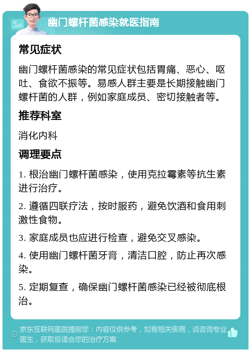 幽门螺杆菌感染就医指南 常见症状 幽门螺杆菌感染的常见症状包括胃痛、恶心、呕吐、食欲不振等。易感人群主要是长期接触幽门螺杆菌的人群，例如家庭成员、密切接触者等。 推荐科室 消化内科 调理要点 1. 根治幽门螺杆菌感染，使用克拉霉素等抗生素进行治疗。 2. 遵循四联疗法，按时服药，避免饮酒和食用刺激性食物。 3. 家庭成员也应进行检查，避免交叉感染。 4. 使用幽门螺杆菌牙膏，清洁口腔，防止再次感染。 5. 定期复查，确保幽门螺杆菌感染已经被彻底根治。