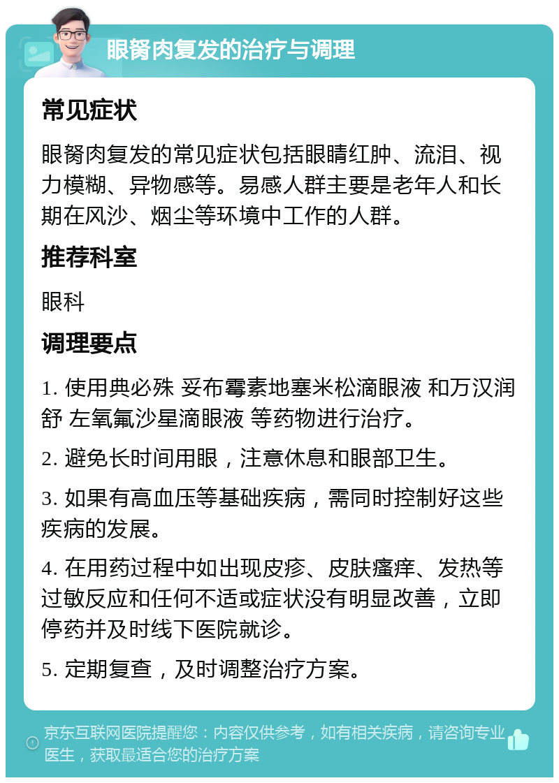 眼胬肉复发的治疗与调理 常见症状 眼胬肉复发的常见症状包括眼睛红肿、流泪、视力模糊、异物感等。易感人群主要是老年人和长期在风沙、烟尘等环境中工作的人群。 推荐科室 眼科 调理要点 1. 使用典必殊 妥布霉素地塞米松滴眼液 和万汉润舒 左氧氟沙星滴眼液 等药物进行治疗。 2. 避免长时间用眼，注意休息和眼部卫生。 3. 如果有高血压等基础疾病，需同时控制好这些疾病的发展。 4. 在用药过程中如出现皮疹、皮肤瘙痒、发热等过敏反应和任何不适或症状没有明显改善，立即停药并及时线下医院就诊。 5. 定期复查，及时调整治疗方案。