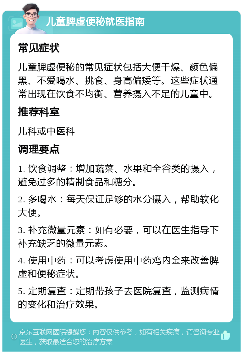 儿童脾虚便秘就医指南 常见症状 儿童脾虚便秘的常见症状包括大便干燥、颜色偏黑、不爱喝水、挑食、身高偏矮等。这些症状通常出现在饮食不均衡、营养摄入不足的儿童中。 推荐科室 儿科或中医科 调理要点 1. 饮食调整：增加蔬菜、水果和全谷类的摄入，避免过多的精制食品和糖分。 2. 多喝水：每天保证足够的水分摄入，帮助软化大便。 3. 补充微量元素：如有必要，可以在医生指导下补充缺乏的微量元素。 4. 使用中药：可以考虑使用中药鸡内金来改善脾虚和便秘症状。 5. 定期复查：定期带孩子去医院复查，监测病情的变化和治疗效果。