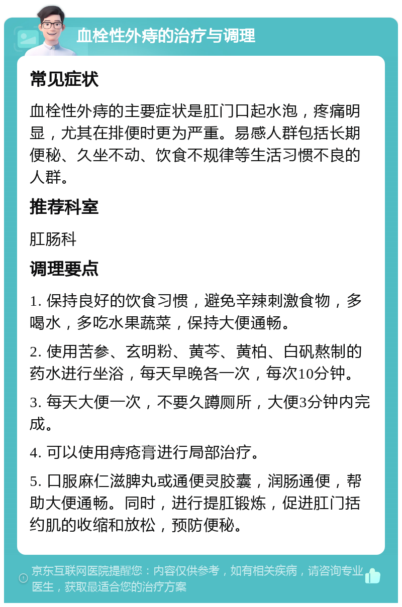 血栓性外痔的治疗与调理 常见症状 血栓性外痔的主要症状是肛门口起水泡，疼痛明显，尤其在排便时更为严重。易感人群包括长期便秘、久坐不动、饮食不规律等生活习惯不良的人群。 推荐科室 肛肠科 调理要点 1. 保持良好的饮食习惯，避免辛辣刺激食物，多喝水，多吃水果蔬菜，保持大便通畅。 2. 使用苦参、玄明粉、黄芩、黄柏、白矾熬制的药水进行坐浴，每天早晚各一次，每次10分钟。 3. 每天大便一次，不要久蹲厕所，大便3分钟内完成。 4. 可以使用痔疮膏进行局部治疗。 5. 口服麻仁滋脾丸或通便灵胶囊，润肠通便，帮助大便通畅。同时，进行提肛锻炼，促进肛门括约肌的收缩和放松，预防便秘。