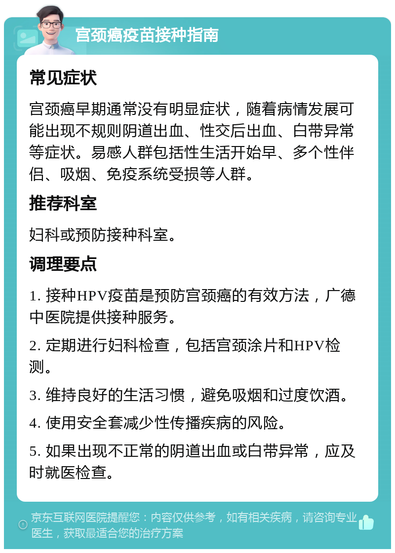 宫颈癌疫苗接种指南 常见症状 宫颈癌早期通常没有明显症状，随着病情发展可能出现不规则阴道出血、性交后出血、白带异常等症状。易感人群包括性生活开始早、多个性伴侣、吸烟、免疫系统受损等人群。 推荐科室 妇科或预防接种科室。 调理要点 1. 接种HPV疫苗是预防宫颈癌的有效方法，广德中医院提供接种服务。 2. 定期进行妇科检查，包括宫颈涂片和HPV检测。 3. 维持良好的生活习惯，避免吸烟和过度饮酒。 4. 使用安全套减少性传播疾病的风险。 5. 如果出现不正常的阴道出血或白带异常，应及时就医检查。