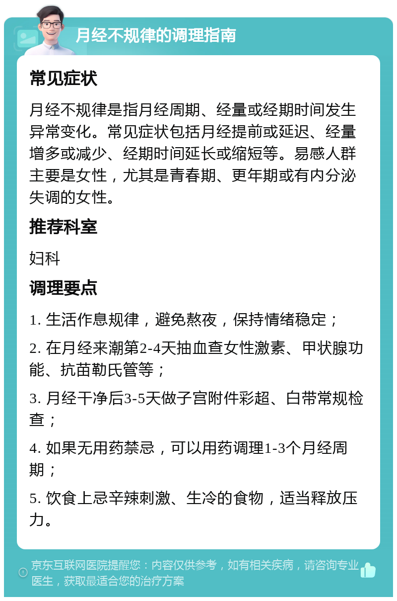 月经不规律的调理指南 常见症状 月经不规律是指月经周期、经量或经期时间发生异常变化。常见症状包括月经提前或延迟、经量增多或减少、经期时间延长或缩短等。易感人群主要是女性，尤其是青春期、更年期或有内分泌失调的女性。 推荐科室 妇科 调理要点 1. 生活作息规律，避免熬夜，保持情绪稳定； 2. 在月经来潮第2-4天抽血查女性激素、甲状腺功能、抗苗勒氏管等； 3. 月经干净后3-5天做子宫附件彩超、白带常规检查； 4. 如果无用药禁忌，可以用药调理1-3个月经周期； 5. 饮食上忌辛辣刺激、生冷的食物，适当释放压力。