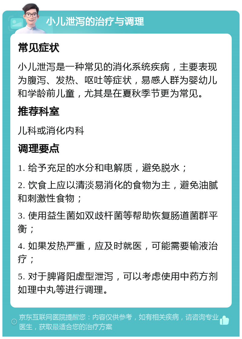 小儿泄泻的治疗与调理 常见症状 小儿泄泻是一种常见的消化系统疾病，主要表现为腹泻、发热、呕吐等症状，易感人群为婴幼儿和学龄前儿童，尤其是在夏秋季节更为常见。 推荐科室 儿科或消化内科 调理要点 1. 给予充足的水分和电解质，避免脱水； 2. 饮食上应以清淡易消化的食物为主，避免油腻和刺激性食物； 3. 使用益生菌如双歧杆菌等帮助恢复肠道菌群平衡； 4. 如果发热严重，应及时就医，可能需要输液治疗； 5. 对于脾肾阳虚型泄泻，可以考虑使用中药方剂如理中丸等进行调理。