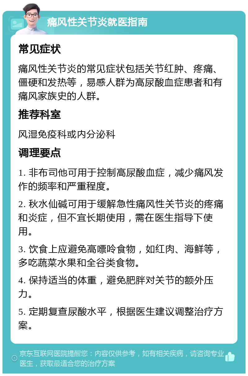 痛风性关节炎就医指南 常见症状 痛风性关节炎的常见症状包括关节红肿、疼痛、僵硬和发热等，易感人群为高尿酸血症患者和有痛风家族史的人群。 推荐科室 风湿免疫科或内分泌科 调理要点 1. 非布司他可用于控制高尿酸血症，减少痛风发作的频率和严重程度。 2. 秋水仙碱可用于缓解急性痛风性关节炎的疼痛和炎症，但不宜长期使用，需在医生指导下使用。 3. 饮食上应避免高嘌呤食物，如红肉、海鲜等，多吃蔬菜水果和全谷类食物。 4. 保持适当的体重，避免肥胖对关节的额外压力。 5. 定期复查尿酸水平，根据医生建议调整治疗方案。