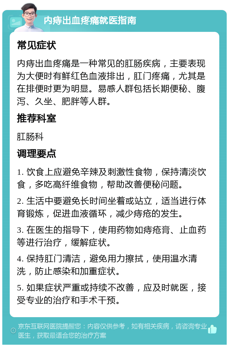 内痔出血疼痛就医指南 常见症状 内痔出血疼痛是一种常见的肛肠疾病，主要表现为大便时有鲜红色血液排出，肛门疼痛，尤其是在排便时更为明显。易感人群包括长期便秘、腹泻、久坐、肥胖等人群。 推荐科室 肛肠科 调理要点 1. 饮食上应避免辛辣及刺激性食物，保持清淡饮食，多吃高纤维食物，帮助改善便秘问题。 2. 生活中要避免长时间坐着或站立，适当进行体育锻炼，促进血液循环，减少痔疮的发生。 3. 在医生的指导下，使用药物如痔疮膏、止血药等进行治疗，缓解症状。 4. 保持肛门清洁，避免用力擦拭，使用温水清洗，防止感染和加重症状。 5. 如果症状严重或持续不改善，应及时就医，接受专业的治疗和手术干预。