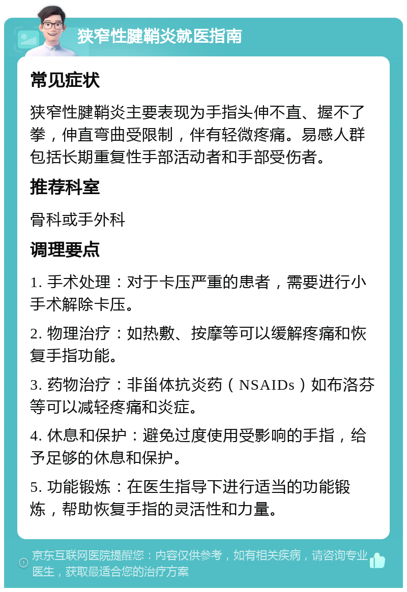 狭窄性腱鞘炎就医指南 常见症状 狭窄性腱鞘炎主要表现为手指头伸不直、握不了拳，伸直弯曲受限制，伴有轻微疼痛。易感人群包括长期重复性手部活动者和手部受伤者。 推荐科室 骨科或手外科 调理要点 1. 手术处理：对于卡压严重的患者，需要进行小手术解除卡压。 2. 物理治疗：如热敷、按摩等可以缓解疼痛和恢复手指功能。 3. 药物治疗：非甾体抗炎药（NSAIDs）如布洛芬等可以减轻疼痛和炎症。 4. 休息和保护：避免过度使用受影响的手指，给予足够的休息和保护。 5. 功能锻炼：在医生指导下进行适当的功能锻炼，帮助恢复手指的灵活性和力量。