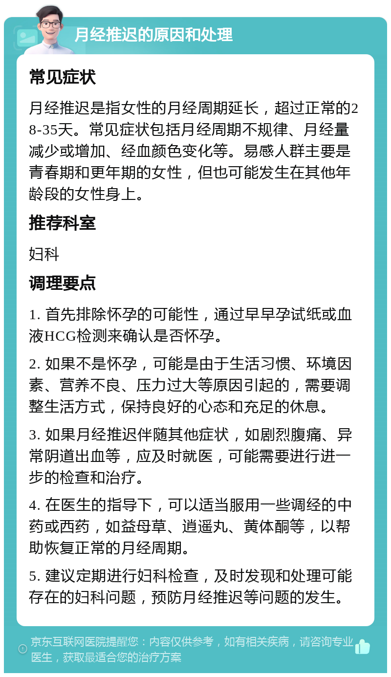 月经推迟的原因和处理 常见症状 月经推迟是指女性的月经周期延长，超过正常的28-35天。常见症状包括月经周期不规律、月经量减少或增加、经血颜色变化等。易感人群主要是青春期和更年期的女性，但也可能发生在其他年龄段的女性身上。 推荐科室 妇科 调理要点 1. 首先排除怀孕的可能性，通过早早孕试纸或血液HCG检测来确认是否怀孕。 2. 如果不是怀孕，可能是由于生活习惯、环境因素、营养不良、压力过大等原因引起的，需要调整生活方式，保持良好的心态和充足的休息。 3. 如果月经推迟伴随其他症状，如剧烈腹痛、异常阴道出血等，应及时就医，可能需要进行进一步的检查和治疗。 4. 在医生的指导下，可以适当服用一些调经的中药或西药，如益母草、逍遥丸、黄体酮等，以帮助恢复正常的月经周期。 5. 建议定期进行妇科检查，及时发现和处理可能存在的妇科问题，预防月经推迟等问题的发生。