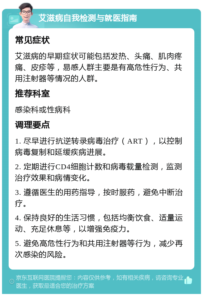 艾滋病自我检测与就医指南 常见症状 艾滋病的早期症状可能包括发热、头痛、肌肉疼痛、皮疹等，易感人群主要是有高危性行为、共用注射器等情况的人群。 推荐科室 感染科或性病科 调理要点 1. 尽早进行抗逆转录病毒治疗（ART），以控制病毒复制和延缓疾病进展。 2. 定期进行CD4细胞计数和病毒载量检测，监测治疗效果和病情变化。 3. 遵循医生的用药指导，按时服药，避免中断治疗。 4. 保持良好的生活习惯，包括均衡饮食、适量运动、充足休息等，以增强免疫力。 5. 避免高危性行为和共用注射器等行为，减少再次感染的风险。