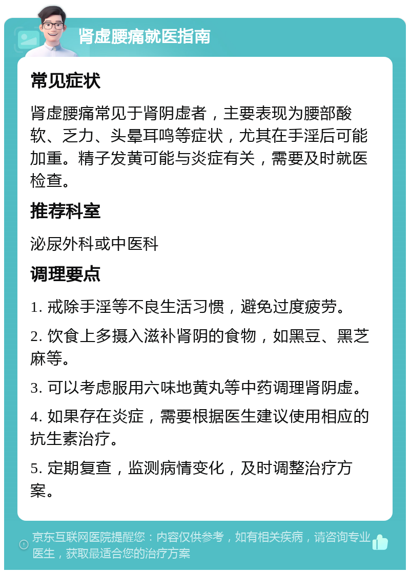 肾虚腰痛就医指南 常见症状 肾虚腰痛常见于肾阴虚者，主要表现为腰部酸软、乏力、头晕耳鸣等症状，尤其在手淫后可能加重。精子发黄可能与炎症有关，需要及时就医检查。 推荐科室 泌尿外科或中医科 调理要点 1. 戒除手淫等不良生活习惯，避免过度疲劳。 2. 饮食上多摄入滋补肾阴的食物，如黑豆、黑芝麻等。 3. 可以考虑服用六味地黄丸等中药调理肾阴虚。 4. 如果存在炎症，需要根据医生建议使用相应的抗生素治疗。 5. 定期复查，监测病情变化，及时调整治疗方案。