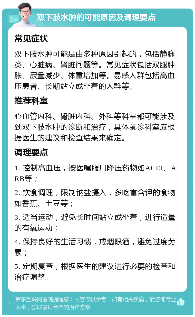 双下肢水肿的可能原因及调理要点 常见症状 双下肢水肿可能是由多种原因引起的，包括静脉炎、心脏病、肾脏问题等。常见症状包括双腿肿胀、尿量减少、体重增加等。易感人群包括高血压患者、长期站立或坐着的人群等。 推荐科室 心血管内科、肾脏内科、外科等科室都可能涉及到双下肢水肿的诊断和治疗，具体就诊科室应根据医生的建议和检查结果来确定。 调理要点 1. 控制高血压，按医嘱服用降压药物如ACEI、ARB等； 2. 饮食调理，限制钠盐摄入，多吃富含钾的食物如香蕉、土豆等； 3. 适当运动，避免长时间站立或坐着，进行适量的有氧运动； 4. 保持良好的生活习惯，戒烟限酒，避免过度劳累； 5. 定期复查，根据医生的建议进行必要的检查和治疗调整。