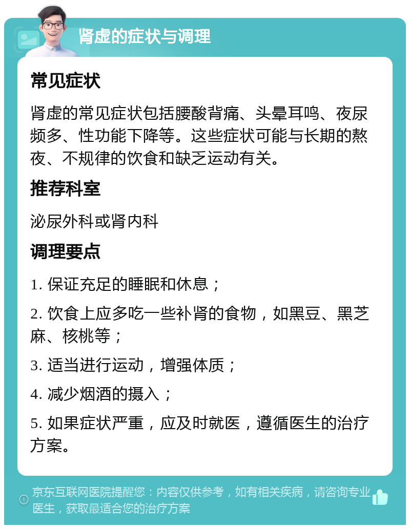 肾虚的症状与调理 常见症状 肾虚的常见症状包括腰酸背痛、头晕耳鸣、夜尿频多、性功能下降等。这些症状可能与长期的熬夜、不规律的饮食和缺乏运动有关。 推荐科室 泌尿外科或肾内科 调理要点 1. 保证充足的睡眠和休息； 2. 饮食上应多吃一些补肾的食物，如黑豆、黑芝麻、核桃等； 3. 适当进行运动，增强体质； 4. 减少烟酒的摄入； 5. 如果症状严重，应及时就医，遵循医生的治疗方案。