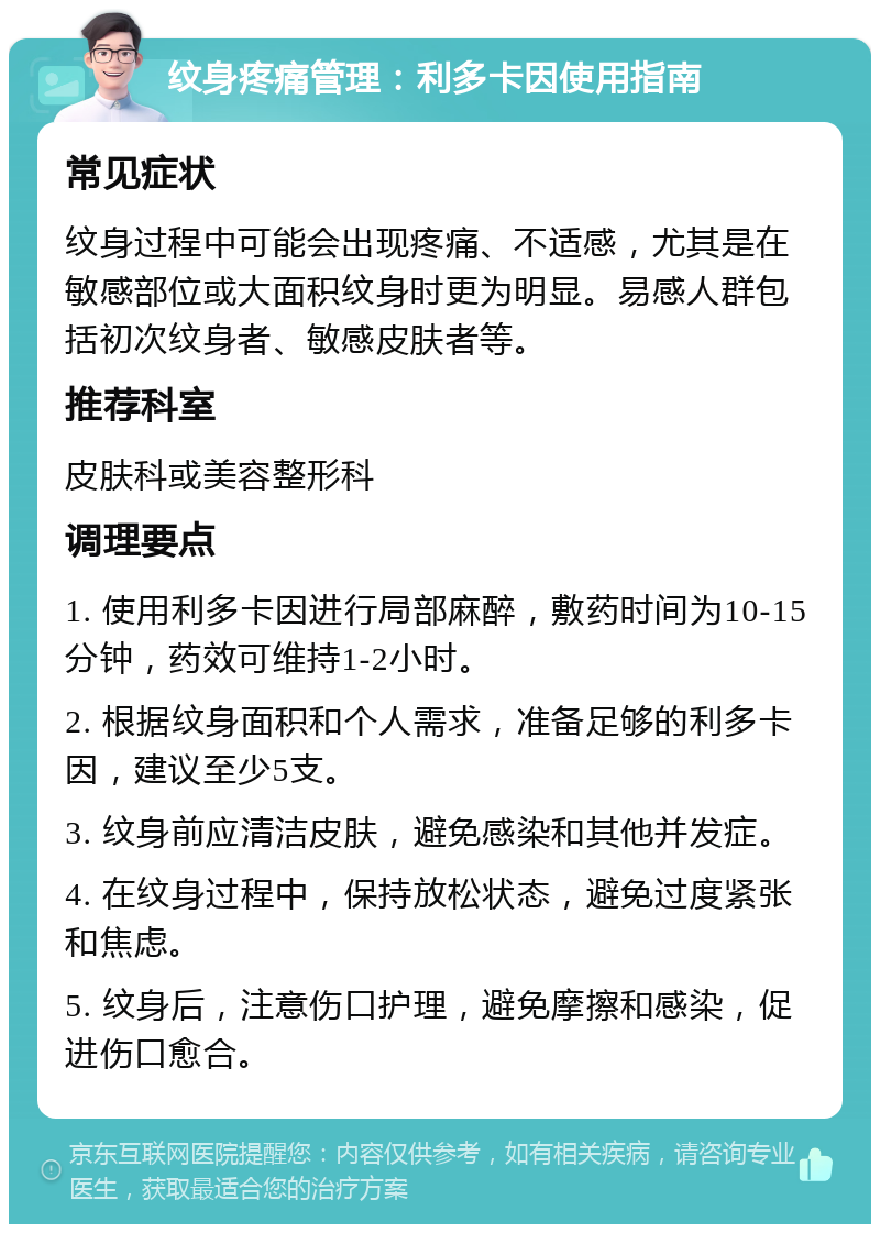 纹身疼痛管理：利多卡因使用指南 常见症状 纹身过程中可能会出现疼痛、不适感，尤其是在敏感部位或大面积纹身时更为明显。易感人群包括初次纹身者、敏感皮肤者等。 推荐科室 皮肤科或美容整形科 调理要点 1. 使用利多卡因进行局部麻醉，敷药时间为10-15分钟，药效可维持1-2小时。 2. 根据纹身面积和个人需求，准备足够的利多卡因，建议至少5支。 3. 纹身前应清洁皮肤，避免感染和其他并发症。 4. 在纹身过程中，保持放松状态，避免过度紧张和焦虑。 5. 纹身后，注意伤口护理，避免摩擦和感染，促进伤口愈合。