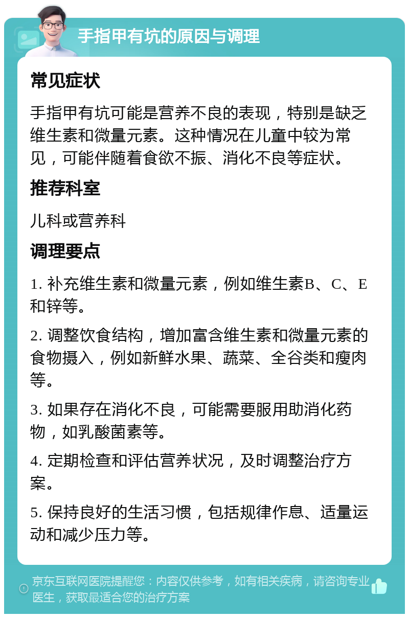 手指甲有坑的原因与调理 常见症状 手指甲有坑可能是营养不良的表现，特别是缺乏维生素和微量元素。这种情况在儿童中较为常见，可能伴随着食欲不振、消化不良等症状。 推荐科室 儿科或营养科 调理要点 1. 补充维生素和微量元素，例如维生素B、C、E和锌等。 2. 调整饮食结构，增加富含维生素和微量元素的食物摄入，例如新鲜水果、蔬菜、全谷类和瘦肉等。 3. 如果存在消化不良，可能需要服用助消化药物，如乳酸菌素等。 4. 定期检查和评估营养状况，及时调整治疗方案。 5. 保持良好的生活习惯，包括规律作息、适量运动和减少压力等。