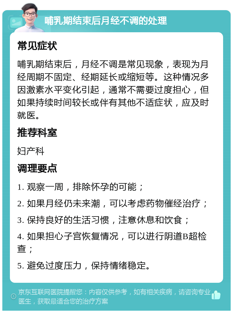 哺乳期结束后月经不调的处理 常见症状 哺乳期结束后，月经不调是常见现象，表现为月经周期不固定、经期延长或缩短等。这种情况多因激素水平变化引起，通常不需要过度担心，但如果持续时间较长或伴有其他不适症状，应及时就医。 推荐科室 妇产科 调理要点 1. 观察一周，排除怀孕的可能； 2. 如果月经仍未来潮，可以考虑药物催经治疗； 3. 保持良好的生活习惯，注意休息和饮食； 4. 如果担心子宫恢复情况，可以进行阴道B超检查； 5. 避免过度压力，保持情绪稳定。