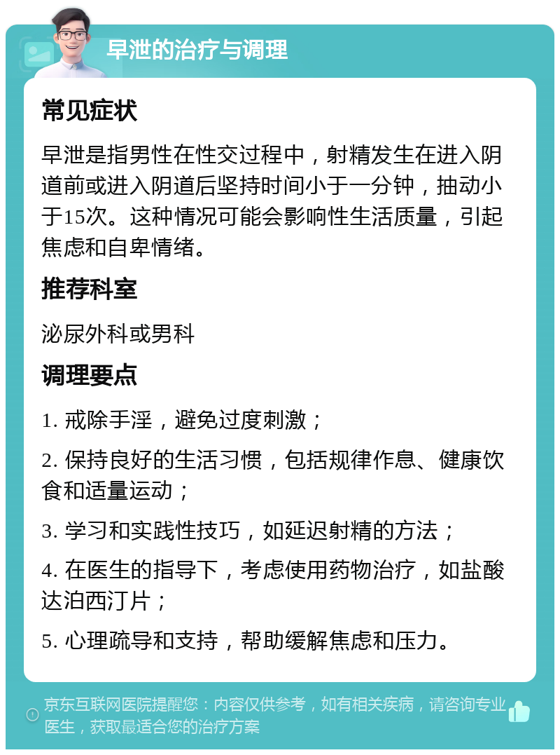 早泄的治疗与调理 常见症状 早泄是指男性在性交过程中，射精发生在进入阴道前或进入阴道后坚持时间小于一分钟，抽动小于15次。这种情况可能会影响性生活质量，引起焦虑和自卑情绪。 推荐科室 泌尿外科或男科 调理要点 1. 戒除手淫，避免过度刺激； 2. 保持良好的生活习惯，包括规律作息、健康饮食和适量运动； 3. 学习和实践性技巧，如延迟射精的方法； 4. 在医生的指导下，考虑使用药物治疗，如盐酸达泊西汀片； 5. 心理疏导和支持，帮助缓解焦虑和压力。