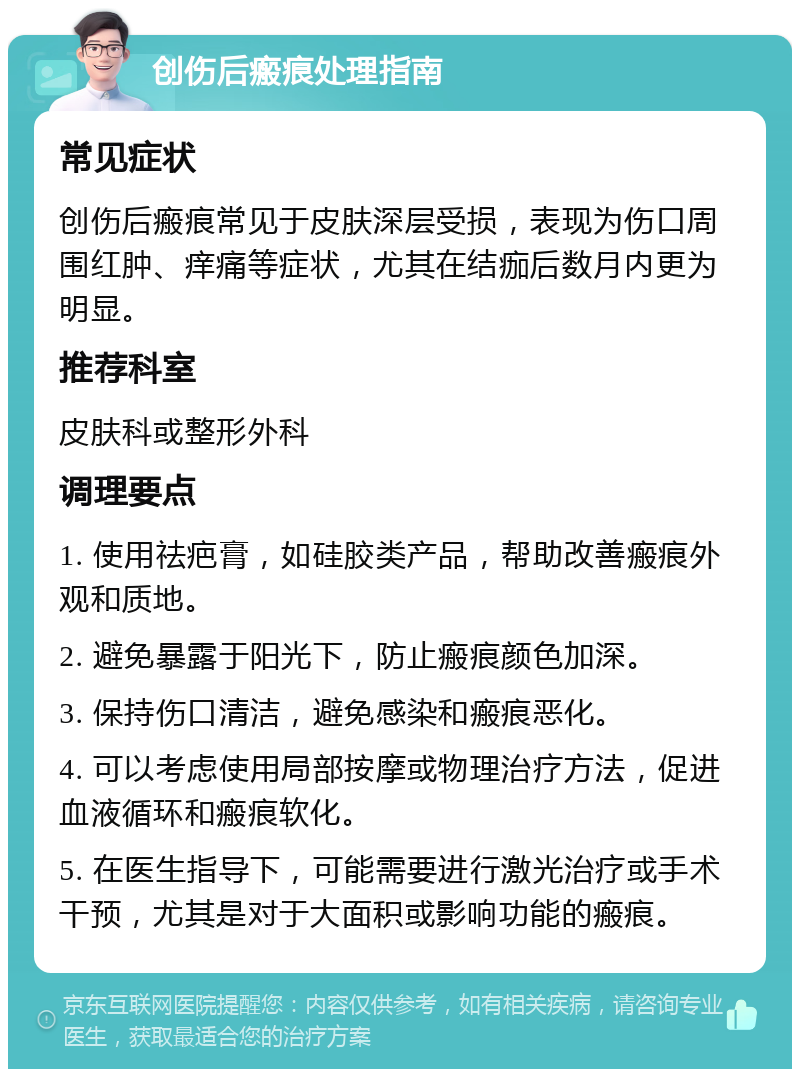 创伤后瘢痕处理指南 常见症状 创伤后瘢痕常见于皮肤深层受损，表现为伤口周围红肿、痒痛等症状，尤其在结痂后数月内更为明显。 推荐科室 皮肤科或整形外科 调理要点 1. 使用祛疤膏，如硅胶类产品，帮助改善瘢痕外观和质地。 2. 避免暴露于阳光下，防止瘢痕颜色加深。 3. 保持伤口清洁，避免感染和瘢痕恶化。 4. 可以考虑使用局部按摩或物理治疗方法，促进血液循环和瘢痕软化。 5. 在医生指导下，可能需要进行激光治疗或手术干预，尤其是对于大面积或影响功能的瘢痕。