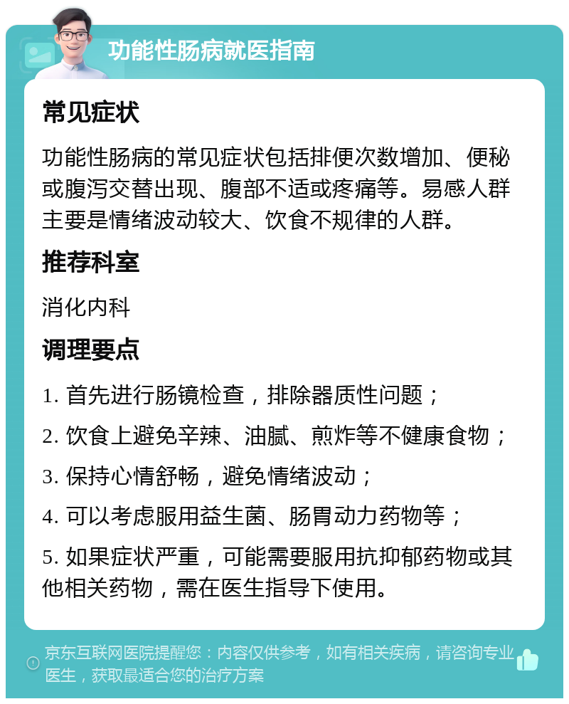 功能性肠病就医指南 常见症状 功能性肠病的常见症状包括排便次数增加、便秘或腹泻交替出现、腹部不适或疼痛等。易感人群主要是情绪波动较大、饮食不规律的人群。 推荐科室 消化内科 调理要点 1. 首先进行肠镜检查，排除器质性问题； 2. 饮食上避免辛辣、油腻、煎炸等不健康食物； 3. 保持心情舒畅，避免情绪波动； 4. 可以考虑服用益生菌、肠胃动力药物等； 5. 如果症状严重，可能需要服用抗抑郁药物或其他相关药物，需在医生指导下使用。