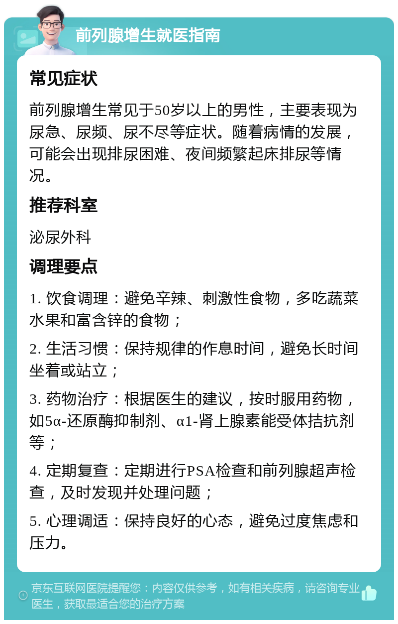 前列腺增生就医指南 常见症状 前列腺增生常见于50岁以上的男性，主要表现为尿急、尿频、尿不尽等症状。随着病情的发展，可能会出现排尿困难、夜间频繁起床排尿等情况。 推荐科室 泌尿外科 调理要点 1. 饮食调理：避免辛辣、刺激性食物，多吃蔬菜水果和富含锌的食物； 2. 生活习惯：保持规律的作息时间，避免长时间坐着或站立； 3. 药物治疗：根据医生的建议，按时服用药物，如5α-还原酶抑制剂、α1-肾上腺素能受体拮抗剂等； 4. 定期复查：定期进行PSA检查和前列腺超声检查，及时发现并处理问题； 5. 心理调适：保持良好的心态，避免过度焦虑和压力。