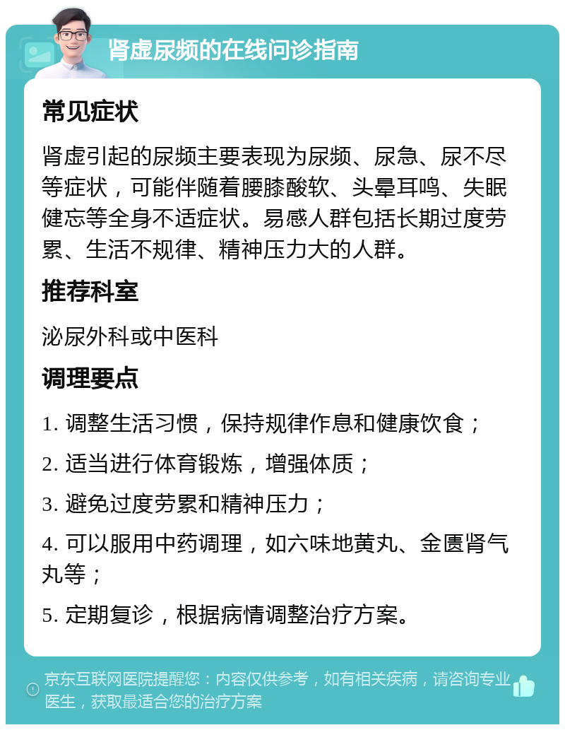 肾虚尿频的在线问诊指南 常见症状 肾虚引起的尿频主要表现为尿频、尿急、尿不尽等症状，可能伴随着腰膝酸软、头晕耳鸣、失眠健忘等全身不适症状。易感人群包括长期过度劳累、生活不规律、精神压力大的人群。 推荐科室 泌尿外科或中医科 调理要点 1. 调整生活习惯，保持规律作息和健康饮食； 2. 适当进行体育锻炼，增强体质； 3. 避免过度劳累和精神压力； 4. 可以服用中药调理，如六味地黄丸、金匮肾气丸等； 5. 定期复诊，根据病情调整治疗方案。