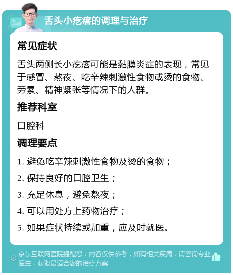 舌头小疙瘩的调理与治疗 常见症状 舌头两侧长小疙瘩可能是黏膜炎症的表现，常见于感冒、熬夜、吃辛辣刺激性食物或烫的食物、劳累、精神紧张等情况下的人群。 推荐科室 口腔科 调理要点 1. 避免吃辛辣刺激性食物及烫的食物； 2. 保持良好的口腔卫生； 3. 充足休息，避免熬夜； 4. 可以用处方上药物治疗； 5. 如果症状持续或加重，应及时就医。