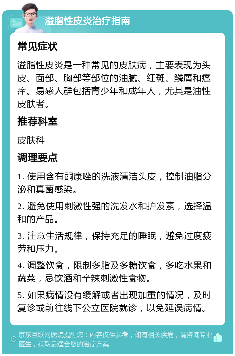 溢脂性皮炎治疗指南 常见症状 溢脂性皮炎是一种常见的皮肤病，主要表现为头皮、面部、胸部等部位的油腻、红斑、鳞屑和瘙痒。易感人群包括青少年和成年人，尤其是油性皮肤者。 推荐科室 皮肤科 调理要点 1. 使用含有酮康唑的洗液清洁头皮，控制油脂分泌和真菌感染。 2. 避免使用刺激性强的洗发水和护发素，选择温和的产品。 3. 注意生活规律，保持充足的睡眠，避免过度疲劳和压力。 4. 调整饮食，限制多脂及多糖饮食，多吃水果和蔬菜，忌饮酒和辛辣刺激性食物。 5. 如果病情没有缓解或者出现加重的情况，及时复诊或前往线下公立医院就诊，以免延误病情。