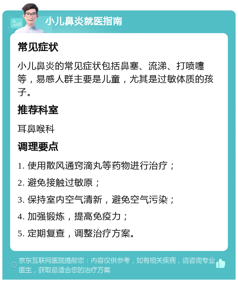 小儿鼻炎就医指南 常见症状 小儿鼻炎的常见症状包括鼻塞、流涕、打喷嚏等，易感人群主要是儿童，尤其是过敏体质的孩子。 推荐科室 耳鼻喉科 调理要点 1. 使用散风通窍滴丸等药物进行治疗； 2. 避免接触过敏原； 3. 保持室内空气清新，避免空气污染； 4. 加强锻炼，提高免疫力； 5. 定期复查，调整治疗方案。