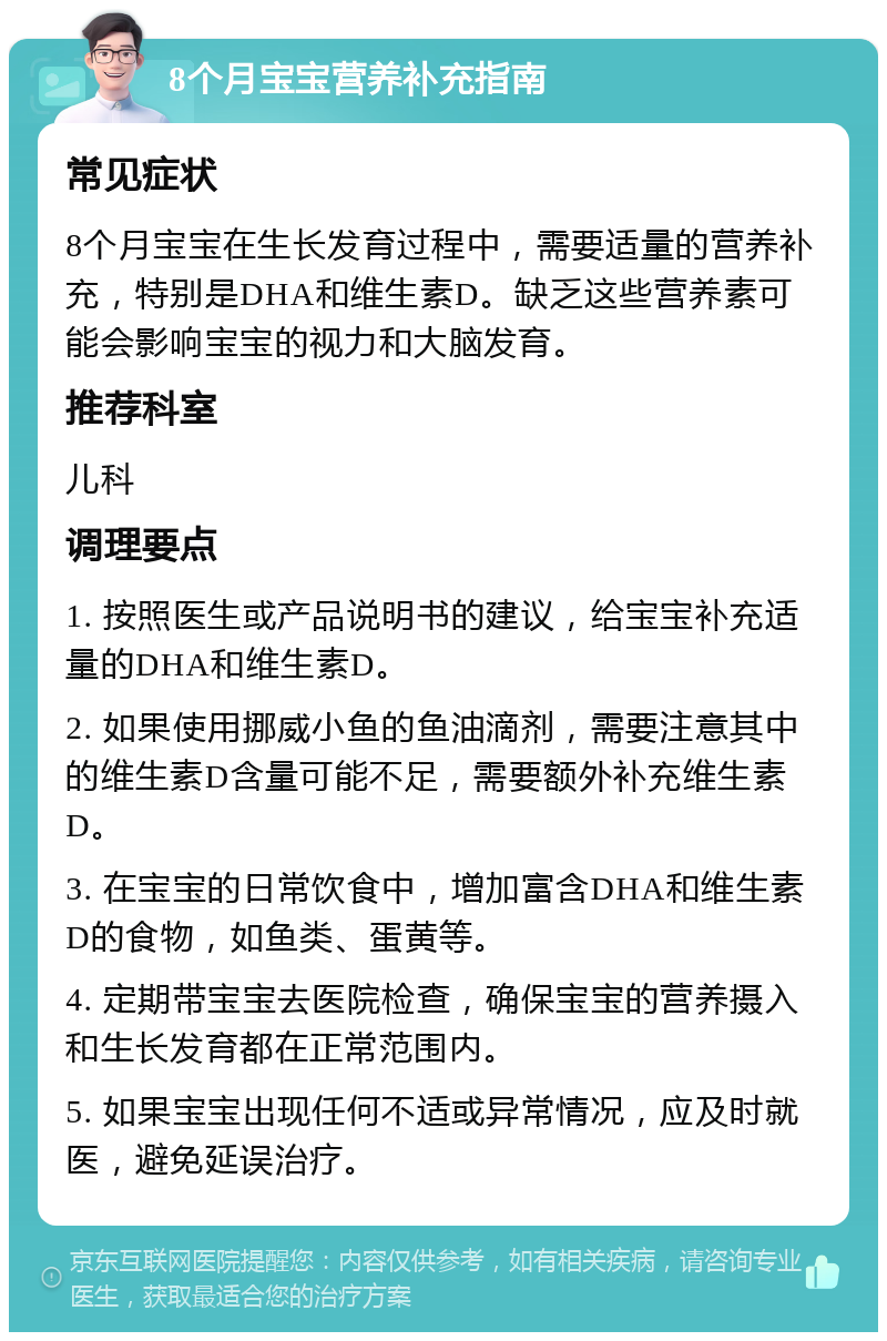 8个月宝宝营养补充指南 常见症状 8个月宝宝在生长发育过程中，需要适量的营养补充，特别是DHA和维生素D。缺乏这些营养素可能会影响宝宝的视力和大脑发育。 推荐科室 儿科 调理要点 1. 按照医生或产品说明书的建议，给宝宝补充适量的DHA和维生素D。 2. 如果使用挪威小鱼的鱼油滴剂，需要注意其中的维生素D含量可能不足，需要额外补充维生素D。 3. 在宝宝的日常饮食中，增加富含DHA和维生素D的食物，如鱼类、蛋黄等。 4. 定期带宝宝去医院检查，确保宝宝的营养摄入和生长发育都在正常范围内。 5. 如果宝宝出现任何不适或异常情况，应及时就医，避免延误治疗。