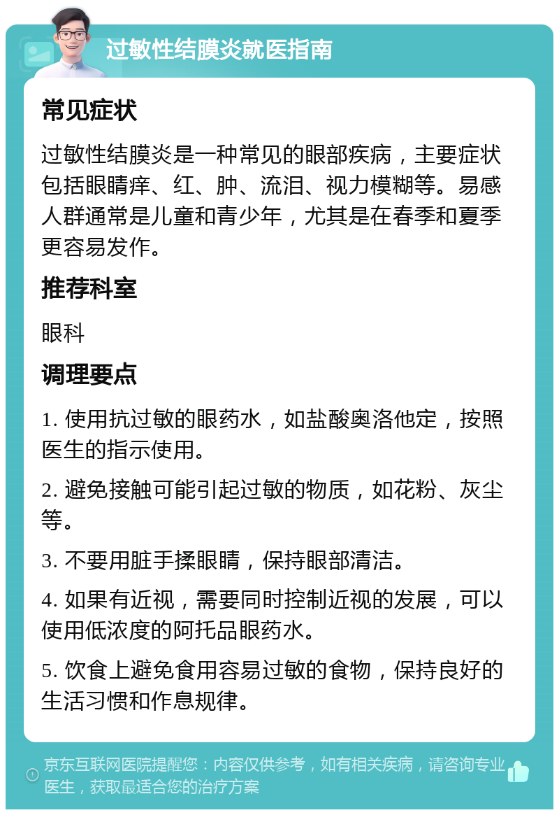 过敏性结膜炎就医指南 常见症状 过敏性结膜炎是一种常见的眼部疾病，主要症状包括眼睛痒、红、肿、流泪、视力模糊等。易感人群通常是儿童和青少年，尤其是在春季和夏季更容易发作。 推荐科室 眼科 调理要点 1. 使用抗过敏的眼药水，如盐酸奥洛他定，按照医生的指示使用。 2. 避免接触可能引起过敏的物质，如花粉、灰尘等。 3. 不要用脏手揉眼睛，保持眼部清洁。 4. 如果有近视，需要同时控制近视的发展，可以使用低浓度的阿托品眼药水。 5. 饮食上避免食用容易过敏的食物，保持良好的生活习惯和作息规律。