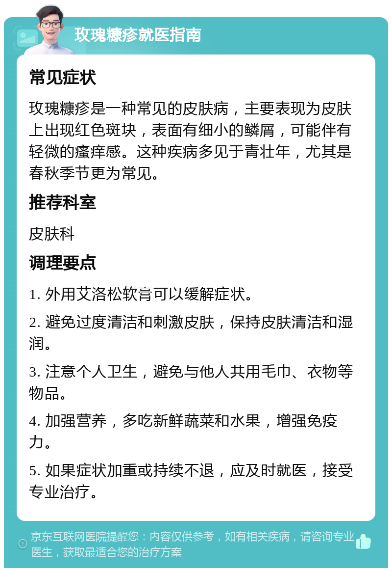 玫瑰糠疹就医指南 常见症状 玫瑰糠疹是一种常见的皮肤病，主要表现为皮肤上出现红色斑块，表面有细小的鳞屑，可能伴有轻微的瘙痒感。这种疾病多见于青壮年，尤其是春秋季节更为常见。 推荐科室 皮肤科 调理要点 1. 外用艾洛松软膏可以缓解症状。 2. 避免过度清洁和刺激皮肤，保持皮肤清洁和湿润。 3. 注意个人卫生，避免与他人共用毛巾、衣物等物品。 4. 加强营养，多吃新鲜蔬菜和水果，增强免疫力。 5. 如果症状加重或持续不退，应及时就医，接受专业治疗。