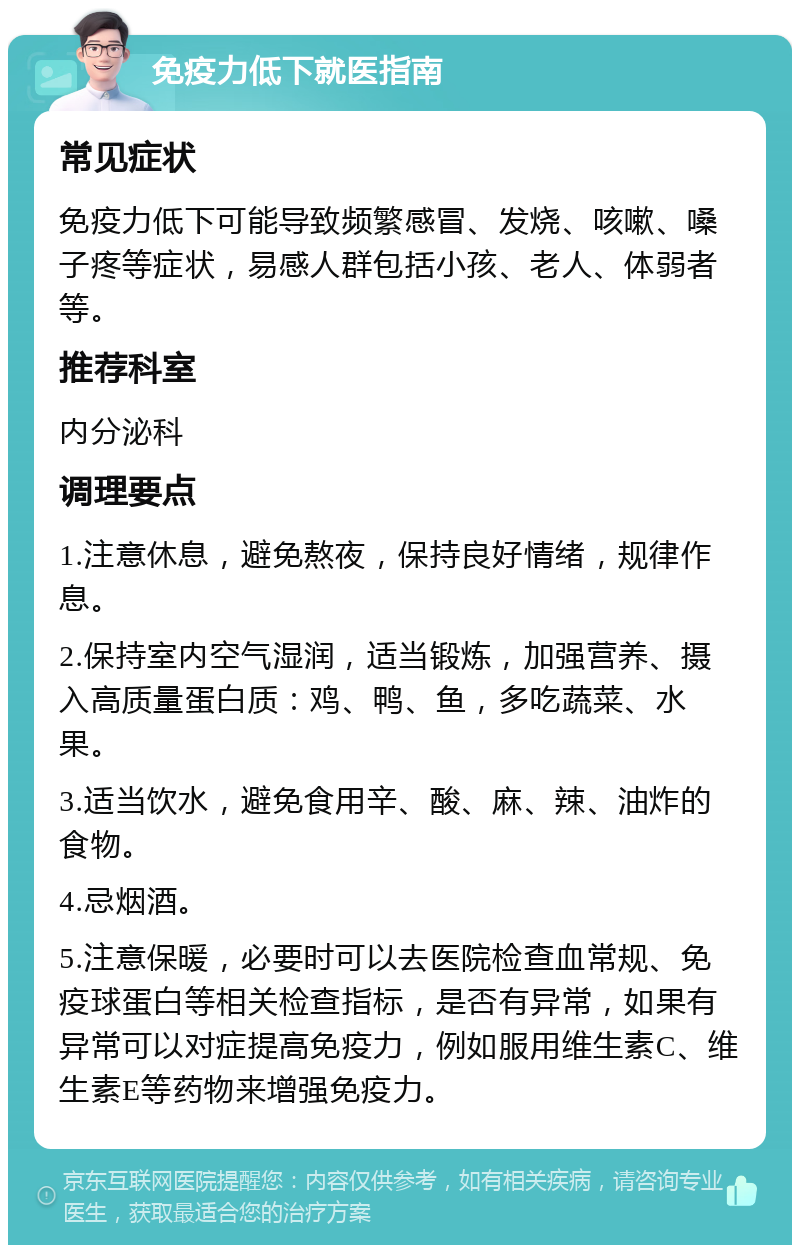 免疫力低下就医指南 常见症状 免疫力低下可能导致频繁感冒、发烧、咳嗽、嗓子疼等症状，易感人群包括小孩、老人、体弱者等。 推荐科室 内分泌科 调理要点 1.注意休息，避免熬夜，保持良好情绪，规律作息。 2.保持室内空气湿润，适当锻炼，加强营养、摄入高质量蛋白质：鸡、鸭、鱼，多吃蔬菜、水果。 3.适当饮水，避免食用辛、酸、麻、辣、油炸的食物。 4.忌烟酒。 5.注意保暖，必要时可以去医院检查血常规、免疫球蛋白等相关检查指标，是否有异常，如果有异常可以对症提高免疫力，例如服用维生素C、维生素E等药物来增强免疫力。