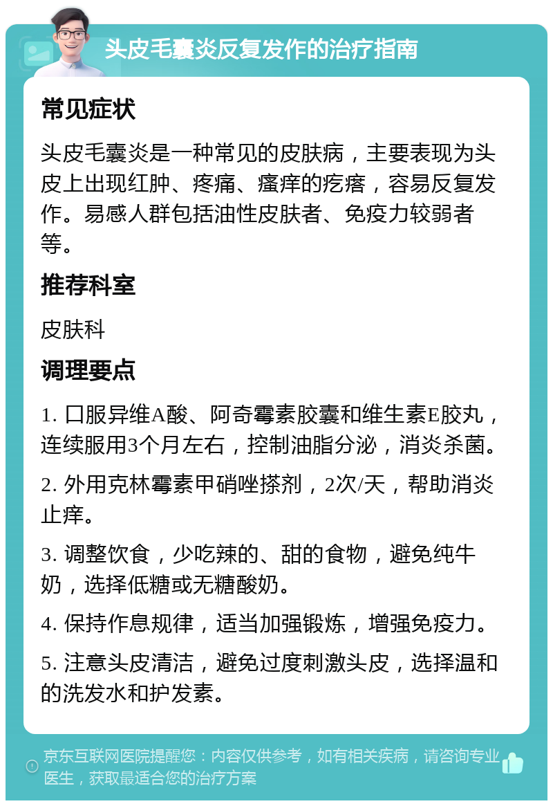 头皮毛囊炎反复发作的治疗指南 常见症状 头皮毛囊炎是一种常见的皮肤病，主要表现为头皮上出现红肿、疼痛、瘙痒的疙瘩，容易反复发作。易感人群包括油性皮肤者、免疫力较弱者等。 推荐科室 皮肤科 调理要点 1. 口服异维A酸、阿奇霉素胶囊和维生素E胶丸，连续服用3个月左右，控制油脂分泌，消炎杀菌。 2. 外用克林霉素甲硝唑搽剂，2次/天，帮助消炎止痒。 3. 调整饮食，少吃辣的、甜的食物，避免纯牛奶，选择低糖或无糖酸奶。 4. 保持作息规律，适当加强锻炼，增强免疫力。 5. 注意头皮清洁，避免过度刺激头皮，选择温和的洗发水和护发素。