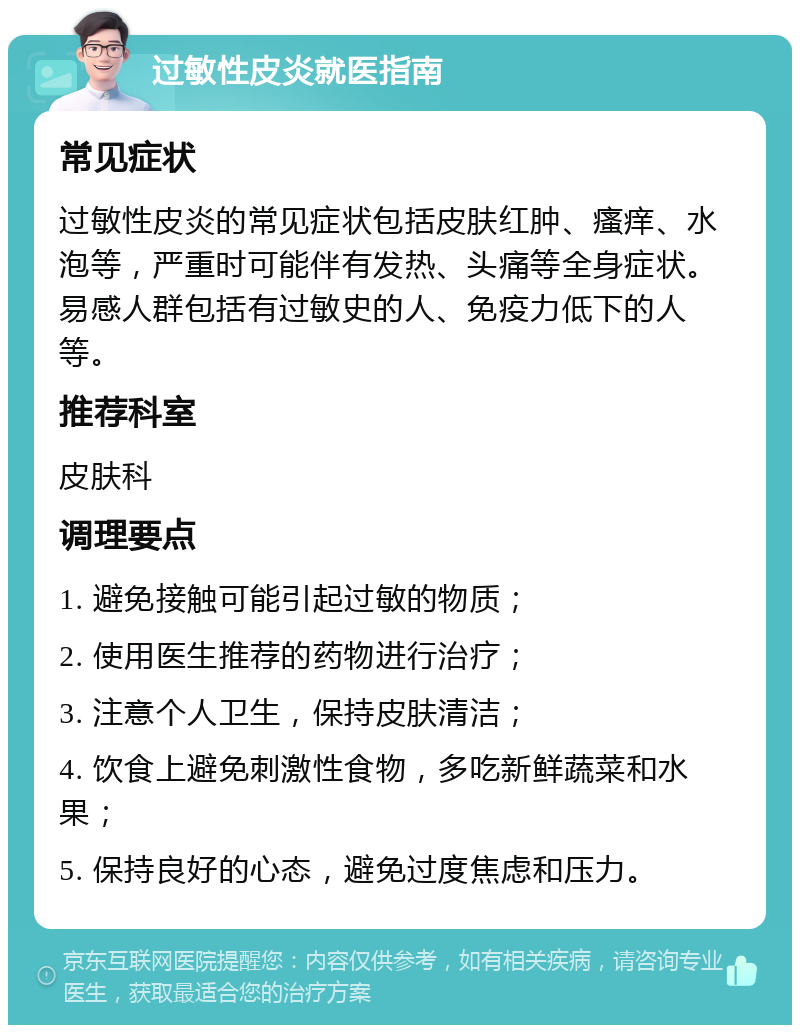 过敏性皮炎就医指南 常见症状 过敏性皮炎的常见症状包括皮肤红肿、瘙痒、水泡等，严重时可能伴有发热、头痛等全身症状。易感人群包括有过敏史的人、免疫力低下的人等。 推荐科室 皮肤科 调理要点 1. 避免接触可能引起过敏的物质； 2. 使用医生推荐的药物进行治疗； 3. 注意个人卫生，保持皮肤清洁； 4. 饮食上避免刺激性食物，多吃新鲜蔬菜和水果； 5. 保持良好的心态，避免过度焦虑和压力。