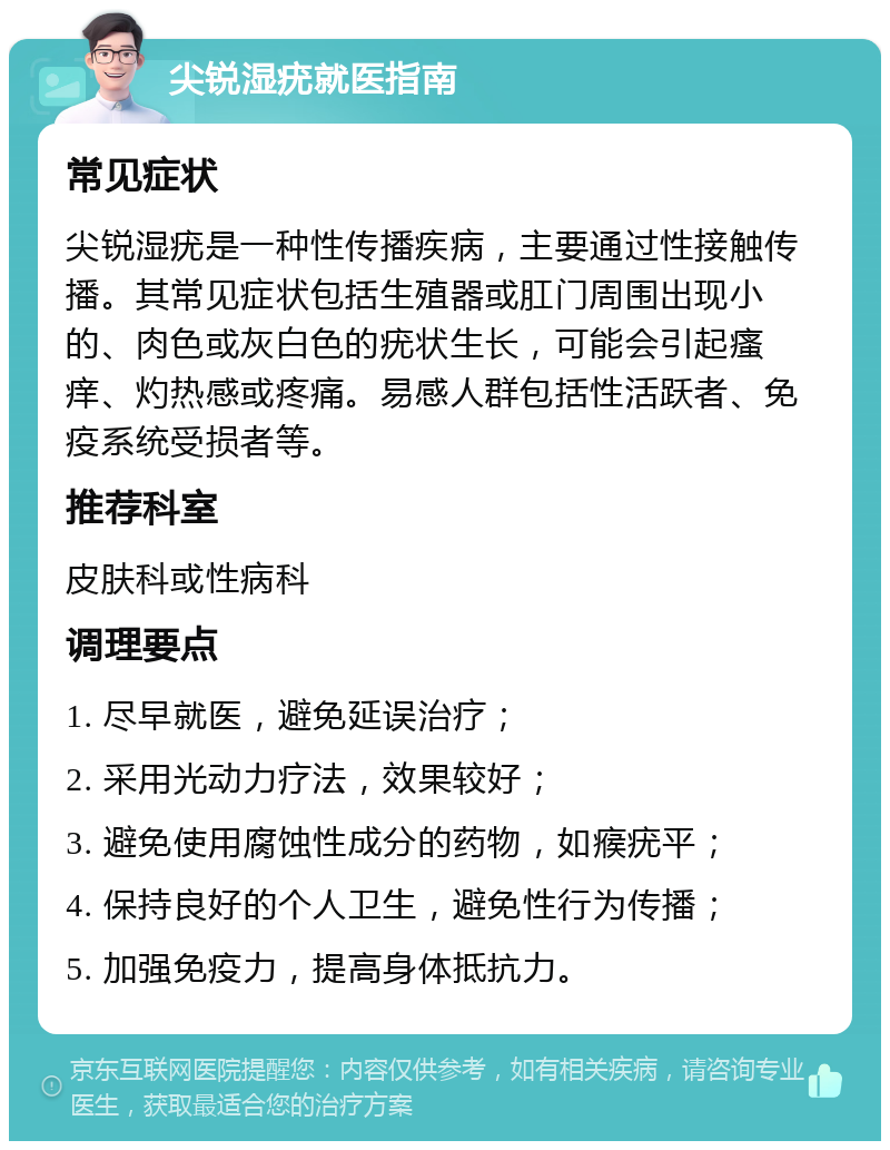 尖锐湿疣就医指南 常见症状 尖锐湿疣是一种性传播疾病，主要通过性接触传播。其常见症状包括生殖器或肛门周围出现小的、肉色或灰白色的疣状生长，可能会引起瘙痒、灼热感或疼痛。易感人群包括性活跃者、免疫系统受损者等。 推荐科室 皮肤科或性病科 调理要点 1. 尽早就医，避免延误治疗； 2. 采用光动力疗法，效果较好； 3. 避免使用腐蚀性成分的药物，如瘊疣平； 4. 保持良好的个人卫生，避免性行为传播； 5. 加强免疫力，提高身体抵抗力。