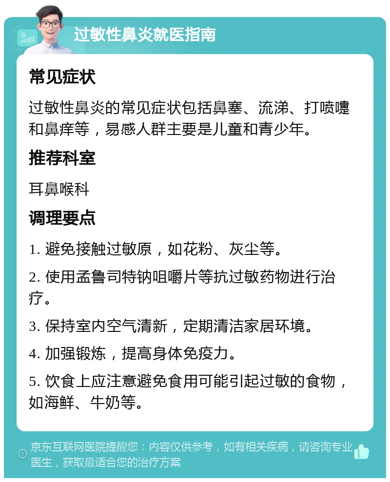 过敏性鼻炎就医指南 常见症状 过敏性鼻炎的常见症状包括鼻塞、流涕、打喷嚏和鼻痒等，易感人群主要是儿童和青少年。 推荐科室 耳鼻喉科 调理要点 1. 避免接触过敏原，如花粉、灰尘等。 2. 使用孟鲁司特钠咀嚼片等抗过敏药物进行治疗。 3. 保持室内空气清新，定期清洁家居环境。 4. 加强锻炼，提高身体免疫力。 5. 饮食上应注意避免食用可能引起过敏的食物，如海鲜、牛奶等。