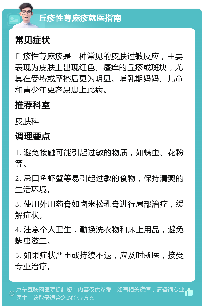 丘疹性荨麻疹就医指南 常见症状 丘疹性荨麻疹是一种常见的皮肤过敏反应，主要表现为皮肤上出现红色、瘙痒的丘疹或斑块，尤其在受热或摩擦后更为明显。哺乳期妈妈、儿童和青少年更容易患上此病。 推荐科室 皮肤科 调理要点 1. 避免接触可能引起过敏的物质，如螨虫、花粉等。 2. 忌口鱼虾蟹等易引起过敏的食物，保持清爽的生活环境。 3. 使用外用药膏如卤米松乳膏进行局部治疗，缓解症状。 4. 注意个人卫生，勤换洗衣物和床上用品，避免螨虫滋生。 5. 如果症状严重或持续不退，应及时就医，接受专业治疗。