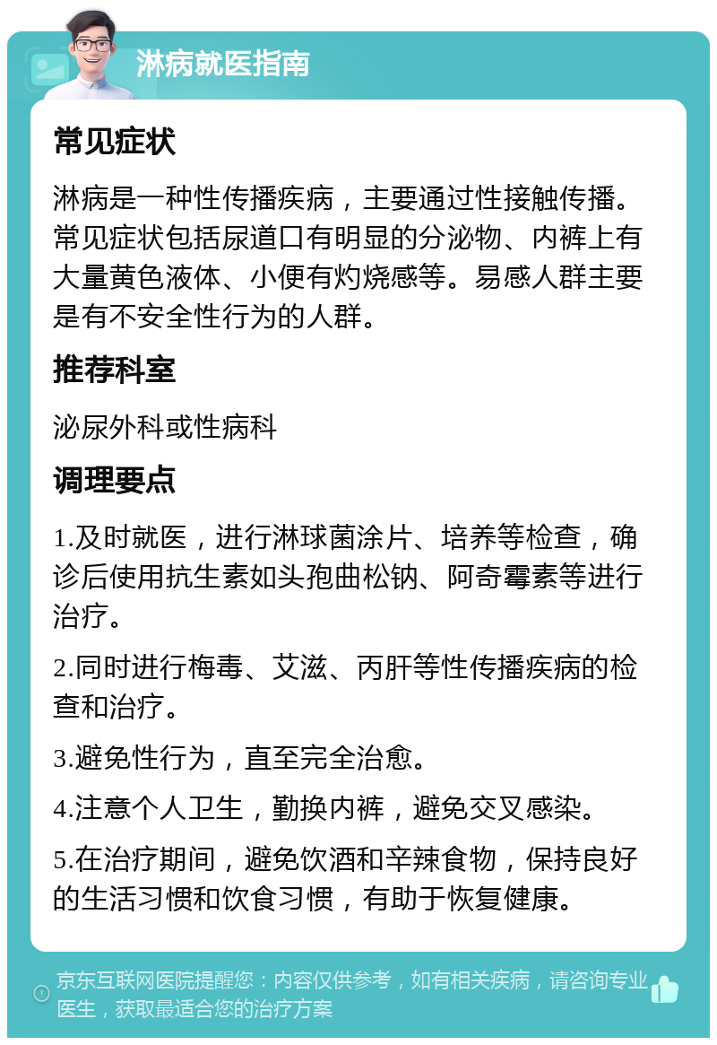 淋病就医指南 常见症状 淋病是一种性传播疾病，主要通过性接触传播。常见症状包括尿道口有明显的分泌物、内裤上有大量黄色液体、小便有灼烧感等。易感人群主要是有不安全性行为的人群。 推荐科室 泌尿外科或性病科 调理要点 1.及时就医，进行淋球菌涂片、培养等检查，确诊后使用抗生素如头孢曲松钠、阿奇霉素等进行治疗。 2.同时进行梅毒、艾滋、丙肝等性传播疾病的检查和治疗。 3.避免性行为，直至完全治愈。 4.注意个人卫生，勤换内裤，避免交叉感染。 5.在治疗期间，避免饮酒和辛辣食物，保持良好的生活习惯和饮食习惯，有助于恢复健康。