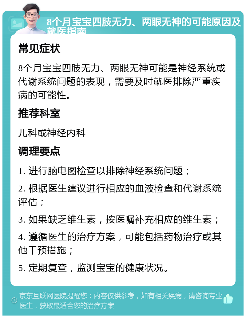 8个月宝宝四肢无力、两眼无神的可能原因及就医指南 常见症状 8个月宝宝四肢无力、两眼无神可能是神经系统或代谢系统问题的表现，需要及时就医排除严重疾病的可能性。 推荐科室 儿科或神经内科 调理要点 1. 进行脑电图检查以排除神经系统问题； 2. 根据医生建议进行相应的血液检查和代谢系统评估； 3. 如果缺乏维生素，按医嘱补充相应的维生素； 4. 遵循医生的治疗方案，可能包括药物治疗或其他干预措施； 5. 定期复查，监测宝宝的健康状况。