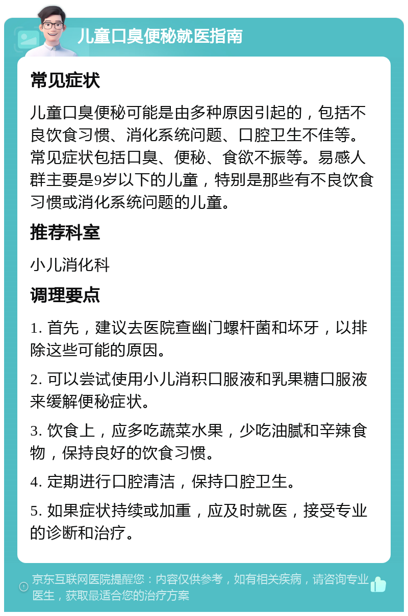 儿童口臭便秘就医指南 常见症状 儿童口臭便秘可能是由多种原因引起的，包括不良饮食习惯、消化系统问题、口腔卫生不佳等。常见症状包括口臭、便秘、食欲不振等。易感人群主要是9岁以下的儿童，特别是那些有不良饮食习惯或消化系统问题的儿童。 推荐科室 小儿消化科 调理要点 1. 首先，建议去医院查幽门螺杆菌和坏牙，以排除这些可能的原因。 2. 可以尝试使用小儿消积口服液和乳果糖口服液来缓解便秘症状。 3. 饮食上，应多吃蔬菜水果，少吃油腻和辛辣食物，保持良好的饮食习惯。 4. 定期进行口腔清洁，保持口腔卫生。 5. 如果症状持续或加重，应及时就医，接受专业的诊断和治疗。